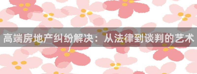摩登7登录地址：高端房地产纠纷解决：从法律到谈判的艺术