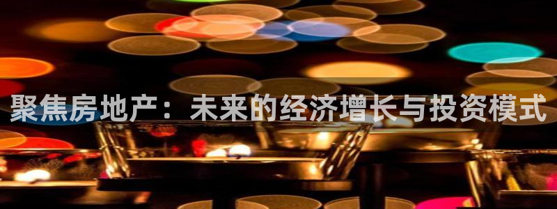 摩登7平台登录网址：聚焦房地产：未来的经济增长与投资模式