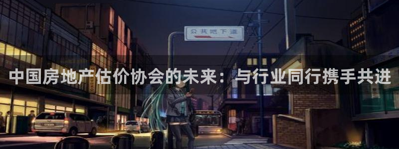 摩登7注册帐号：中国房地产估价协会的未来：与行业同行携手共进