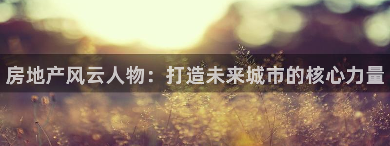 摩登4右7O667：房地产风云人物：打造未来城市的核心力量