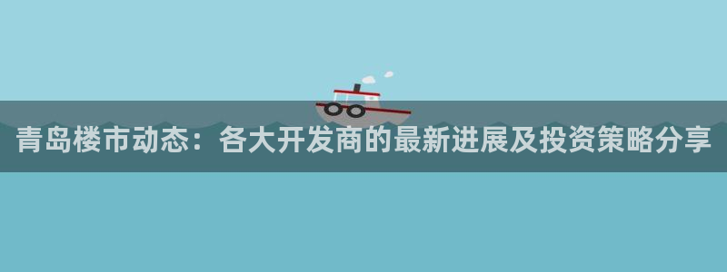 摩登7平台周7O777：青岛楼市动态：各大开发商的最新进展及