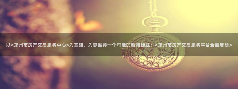摩登7注册登录：以<郑州市房产交易服务中心>为基础，为您推荐